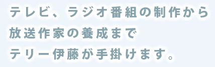 テレビ、ラジオ番組の制作から放送作家の養成までテリー伊藤が手掛けます。